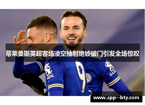 蒂莱曼斯英超客场凌空抽射绝妙破门引发全场惊叹 蒂莱曼斯英超客场凌空抽射绝妙破门引发全场惊叹